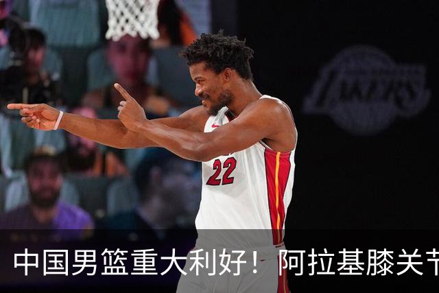 中国男篮重大利好！阿拉基膝关节副韧带扭伤 基本无缘下月世预赛