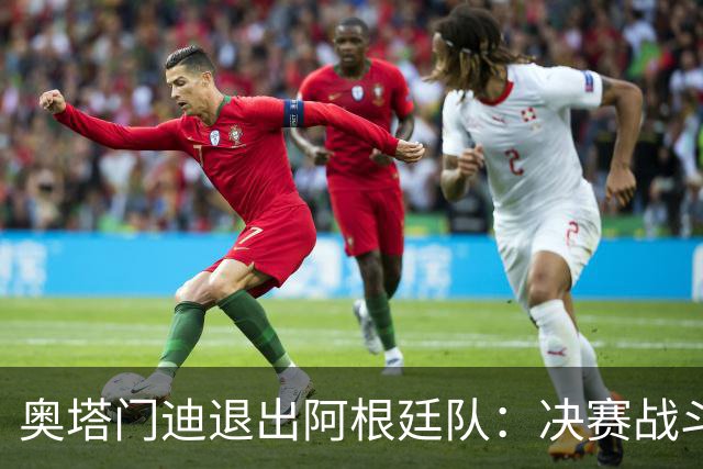 奥塔门迪退出阿根廷队：决赛战斗到最后，问心无愧